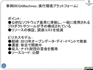 32 
ポイント： 
●公的なソフトウェア基準に準拠し、一般に使用される 
プロダクトやツールが予め構成されている 
●リソースの検証、調達コストを低減 
ビジネスモデル： 
●経緯：2013年オープンデータ・デイ・イベントで発案 
●運営：有志で開発中 
●収入：ナイト財団の賞金を獲得 
●ソースコード：公開 
事例09(GitMachines：実行環境プラットフォーム)  
