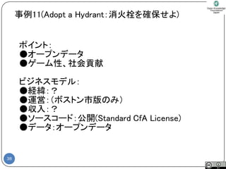 38 
ポイント： 
●オープンデータ 
●ゲーム性、社会貢献 
ビジネスモデル： 
●経緯：？ 
●運営：（ボストン市版のみ） 
●収入：？ 
●ソースコード：公開(Standard CfA License) 
●データ：オープンデータ 
事例11(Adopt a Hydrant：消火栓を確保せよ)  