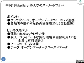 63 
ポイント： 
●クラウドソース、オープンデータコミュニティ連携 
●参加者を増やすための操作簡易化（自動処理） 
ビジネスモデル： 
●運営：Mapillaryという企業 
●収入：プライベートな実行環境や画像利用APIを 
企業に有料で提供 
●ソースコード：非公開 
●データ：オープンデータ＋クローズドデータ 
事例19(Mapillary：みんなのストリートフォト)  