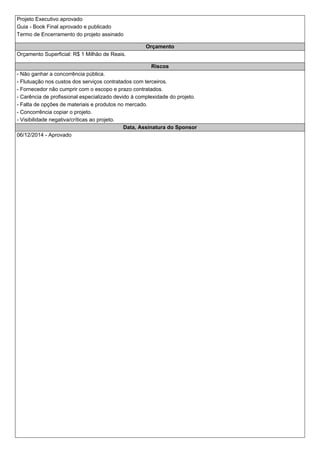 Projeto Executivo aprovado 
Guia - Book Final aprovado e publicado 
Termo de Encerramento do projeto assinado 
Orçamento 
Orçamento Superficial: R$ 1 Milhão de Reais. 
Riscos 
- Não ganhar a concorrência pública. 
- Flutuação nos custos dos serviços contratados com terceiros. 
- Fornecedor não cumprir com o escopo e prazo contratados. 
- Carência de profissional especializado devido à complexidade do projeto. 
- Falta de opções de materiais e produtos no mercado. 
- Concorrência copiar o projeto. 
- Visibilidade negativa/críticas ao projeto. 
Data, Assinatura do Sponsor 
06/12/2014 - Aprovado 
 