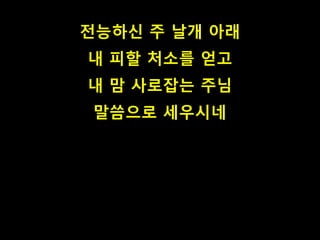 전능하신 주 날개 아래 
내 피할 처소를 얻고 
내 맘 사로잡는 주님 
말씀으로 세우시네 
 