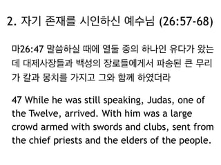 2. 자기 존재를 시인하신 예수님 (26:57-68) 
마26:47 말씀하실 때에 열둘 중의 하나인 유다가 왔는 
데 대제사장들과 백성의 장로들에게서 파송된 큰 무리 
가 칼과 몽치를 가지고 그와 함께 하였더라 
47 While he was still speaking, Judas, one of 
the Twelve, arrived. With him was a large 
crowd armed with swords and clubs, sent from 
the chief priests and the elders of the people. 
 