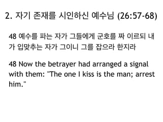 2. 자기 존재를 시인하신 예수님 (26:57-68) 
48 예수를 파는 자가 그들에게 군호를 짜 이르되 내 
가 입맞추는 자가 그이니 그를 잡으라 한지라 
48 Now the betrayer had arranged a signal 
with them: "The one I kiss is the man; arrest 
him." 
 