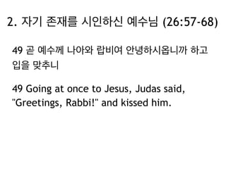 2. 자기 존재를 시인하신 예수님 (26:57-68) 
49 곧 예수께 나아와 랍비여 안녕하시옵니까 하고 
입을 맞추니 
49 Going at once to Jesus, Judas said, 
"Greetings, Rabbi!" and kissed him. 
 