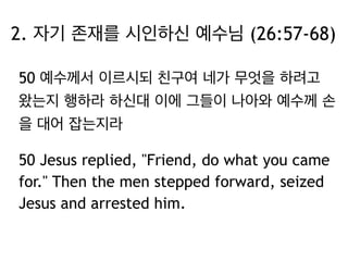 2. 자기 존재를 시인하신 예수님 (26:57-68) 
50 예수께서 이르시되 친구여 네가 무엇을 하려고 
왔는지 행하라 하신대 이에 그들이 나아와 예수께 손 
을 대어 잡는지라 
50 Jesus replied, "Friend, do what you came 
for." Then the men stepped forward, seized 
Jesus and arrested him. 
 