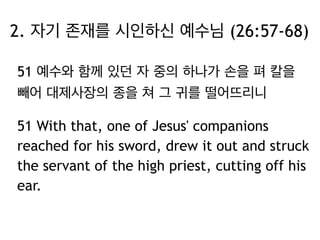 2. 자기 존재를 시인하신 예수님 (26:57-68) 
51 예수와 함께 있던 자 중의 하나가 손을 펴 칼을 
빼어 대제사장의 종을 쳐 그 귀를 떨어뜨리니 
51 With that, one of Jesus' companions 
reached for his sword, drew it out and struck 
the servant of the high priest, cutting off his 
ear. 
 