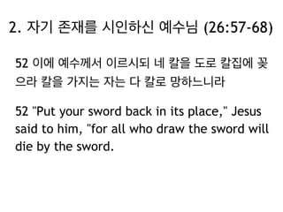 2. 자기 존재를 시인하신 예수님 (26:57-68) 
52 이에 예수께서 이르시되 네 칼을 도로 칼집에 꽂 
으라 칼을 가지는 자는 다 칼로 망하느니라 
52 "Put your sword back in its place," Jesus 
said to him, "for all who draw the sword will 
die by the sword. 
 