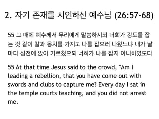 2. 자기 존재를 시인하신 예수님 (26:57-68) 
55 그 때에 예수께서 무리에게 말씀하시되 너희가 강도를 잡 
는 것 같이 칼과 몽치를 가지고 나를 잡으러 나왔느냐 내가 날 
마다 성전에 앉아 가르쳤으되 너희가 나를 잡지 아니하였도다 
55 At that time Jesus said to the crowd, "Am I 
leading a rebellion, that you have come out with 
swords and clubs to capture me? Every day I sat in 
the temple courts teaching, and you did not arrest 
me. 
 