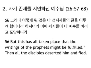 2. 자기 존재를 시인하신 예수님 (26:57-68) 
56 그러나 이렇게 된 것은 다 선지자들의 글을 이루 
려 함이니라 하시더라 이에 제자들이 다 예수를 버리 
고 도망하니라 
56 But this has all taken place that the 
writings of the prophets might be fulfilled." 
Then all the disciples deserted him and fled. 
 