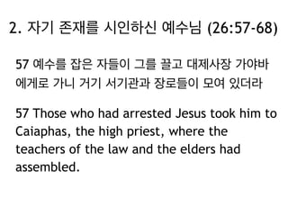 2. 자기 존재를 시인하신 예수님 (26:57-68) 
57 예수를 잡은 자들이 그를 끌고 대제사장 가야바 
에게로 가니 거기 서기관과 장로들이 모여 있더라 
57 Those who had arrested Jesus took him to 
Caiaphas, the high priest, where the 
teachers of the law and the elders had 
assembled. 
 