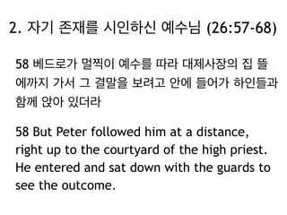 2. 자기 존재를 시인하신 예수님 (26:57-68) 
58 베드로가 멀찍이 예수를 따라 대제사장의 집 뜰 
에까지 가서 그 결말을 보려고 안에 들어가 하인들과 
함께 앉아 있더라 
58 But Peter followed him at a distance, 
right up to the courtyard of the high priest. 
He entered and sat down with the guards to 
see the outcome. 
 
