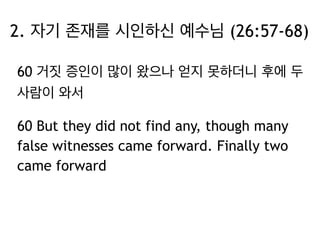 2. 자기 존재를 시인하신 예수님 (26:57-68) 
60 거짓 증인이 많이 왔으나 얻지 못하더니 후에 두 
사람이 와서 
60 But they did not find any, though many 
false witnesses came forward. Finally two 
came forward 
 