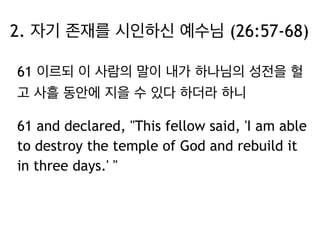 2. 자기 존재를 시인하신 예수님 (26:57-68) 
61 이르되 이 사람의 말이 내가 하나님의 성전을 헐 
고 사흘 동안에 지을 수 있다 하더라 하니 
61 and declared, "This fellow said, 'I am able 
to destroy the temple of God and rebuild it 
in three days.' " 
 