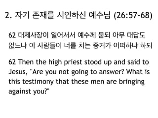 2. 자기 존재를 시인하신 예수님 (26:57-68) 
62 대제사장이 일어서서 예수께 묻되 아무 대답도 
없느냐 이 사람들이 너를 치는 증거가 어떠하냐 하되 
62 Then the high priest stood up and said to 
Jesus, "Are you not going to answer? What is 
this testimony that these men are bringing 
against you?" 
 