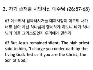 2. 자기 존재를 시인하신 예수님 (26:57-68) 
63 예수께서 침묵하시거늘 대제사장이 이르되 내가 
너로 살아 계신 하나님께 맹세하게 하노니 네가 하나 
님의 아들 그리스도인지 우리에게 말하라 
63 But Jesus remained silent. The high priest 
said to him, "I charge you under oath by the 
living God: Tell us if you are the Christ, the 
Son of God." 
 
