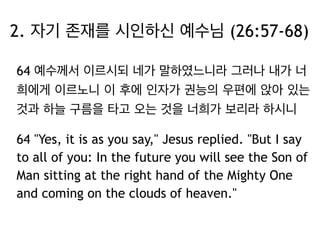 2. 자기 존재를 시인하신 예수님 (26:57-68) 
64 예수께서 이르시되 네가 말하였느니라 그러나 내가 너 
희에게 이르노니 이 후에 인자가 권능의 우편에 앉아 있는 
것과 하늘 구름을 타고 오는 것을 너희가 보리라 하시니 
64 "Yes, it is as you say," Jesus replied. "But I say 
to all of you: In the future you will see the Son of 
Man sitting at the right hand of the Mighty One 
and coming on the clouds of heaven." 
 