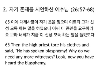 2. 자기 존재를 시인하신 예수님 (26:57-68) 
65 이에 대제사장이 자기 옷을 찢으며 이르되 그가 신 
성 모독 하는 말을 하였으니 어찌 더 증인을 요구하리 
요 보라 너희가 지금 이 신성 모독 하는 말을 들었도다 
65 Then the high priest tore his clothes and 
said, "He has spoken blasphemy! Why do we 
need any more witnesses? Look, now you have 
heard the blasphemy. 
 