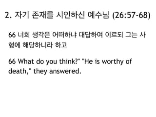 2. 자기 존재를 시인하신 예수님 (26:57-68) 
66 너희 생각은 어떠하냐 대답하여 이르되 그는 사 
형에 해당하니라 하고 
66 What do you think?" "He is worthy of 
death," they answered. 
 