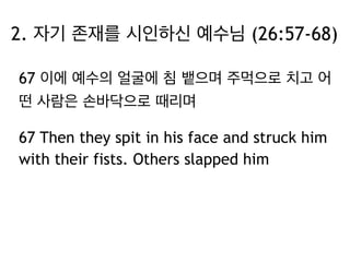 2. 자기 존재를 시인하신 예수님 (26:57-68) 
67 이에 예수의 얼굴에 침 뱉으며 주먹으로 치고 어 
떤 사람은 손바닥으로 때리며 
67 Then they spit in his face and struck him 
with their fists. Others slapped him 
 