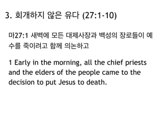 3. 회개하지 않은 유다 (27:1-10) 
마27:1 새벽에 모든 대제사장과 백성의 장로들이 예 
수를 죽이려고 함께 의논하고 
1 Early in the morning, all the chief priests 
and the elders of the people came to the 
decision to put Jesus to death. 
 