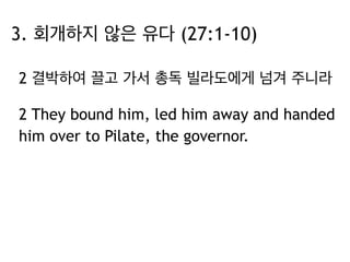 3. 회개하지 않은 유다 (27:1-10) 
2 결박하여 끌고 가서 총독 빌라도에게 넘겨 주니라 
2 They bound him, led him away and handed 
him over to Pilate, the governor. 
 