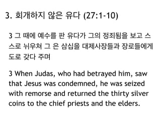 3. 회개하지 않은 유다 (27:1-10) 
3 그 때에 예수를 판 유다가 그의 정죄됨을 보고 스 
스로 뉘우쳐 그 은 삼십을 대제사장들과 장로들에게 
도로 갖다 주며 
3 When Judas, who had betrayed him, saw 
that Jesus was condemned, he was seized 
with remorse and returned the thirty silver 
coins to the chief priests and the elders. 
 