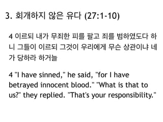 3. 회개하지 않은 유다 (27:1-10) 
4 이르되 내가 무죄한 피를 팔고 죄를 범하였도다 하 
니 그들이 이르되 그것이 우리에게 무슨 상관이냐 네 
가 당하라 하거늘 
4 "I have sinned," he said, "for I have 
betrayed innocent blood." "What is that to 
us?" they replied. "That's your responsibility." 
 