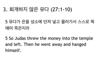 3. 회개하지 않은 유다 (27:1-10) 
5 유다가 은을 성소에 던져 넣고 물러가서 스스로 목 
매어 죽은지라 
5 So Judas threw the money into the temple 
and left. Then he went away and hanged 
himself. 
 