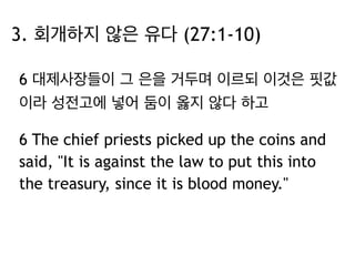 3. 회개하지 않은 유다 (27:1-10) 
6 대제사장들이 그 은을 거두며 이르되 이것은 핏값 
이라 성전고에 넣어 둠이 옳지 않다 하고 
6 The chief priests picked up the coins and 
said, "It is against the law to put this into 
the treasury, since it is blood money." 
 
