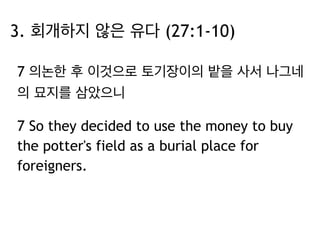 3. 회개하지 않은 유다 (27:1-10) 
7 의논한 후 이것으로 토기장이의 밭을 사서 나그네 
의 묘지를 삼았으니 
7 So they decided to use the money to buy 
the potter's field as a burial place for 
foreigners. 
 