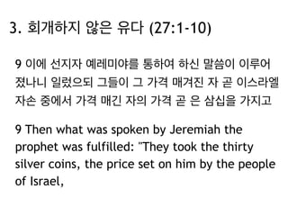3. 회개하지 않은 유다 (27:1-10) 
9 이에 선지자 예레미야를 통하여 하신 말씀이 이루어 
졌나니 일렀으되 그들이 그 가격 매겨진 자 곧 이스라엘 
자손 중에서 가격 매긴 자의 가격 곧 은 삼십을 가지고 
9 Then what was spoken by Jeremiah the 
prophet was fulfilled: "They took the thirty 
silver coins, the price set on him by the people 
of Israel, 
 