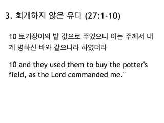 3. 회개하지 않은 유다 (27:1-10) 
10 토기장이의 밭 값으로 주었으니 이는 주께서 내 
게 명하신 바와 같으니라 하였더라 
10 and they used them to buy the potter's 
field, as the Lord commanded me." 
 