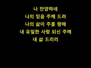 나 찬양하네 
나의 믿음 주께 드려 
나의 삶이 주를 향해 
내 유일한 사랑 되신 주께 
내 삶 드리리 
 