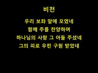 비전 
우리 보좌 앞에 모였네 
함께 주를 찬양하며 
하나님의 사랑 그 아들 주셨네 
그의 피로 우린 구원 받았네 
 