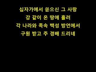 십자가에서 쏟으신 그 사랑 
강 같이 온 땅에 흘러 
각 나라와 족속 백성 방언에서 
구원 받고 주 경배 드리네 
 
