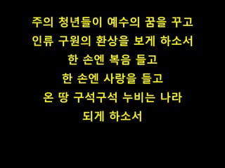 주의 청년들이 예수의 꿈을 꾸고 
인류 구원의 환상을 보게 하소서 
한 손엔 복음 들고 
한 손엔 사랑을 들고 
온 땅 구석구석 누비는 나라 
되게 하소서 
 