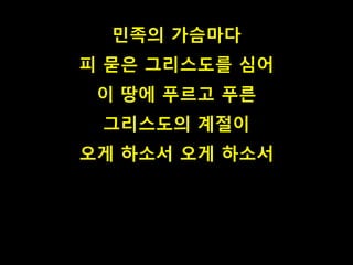 민족의 가슴마다 
피 묻은 그리스도를 심어 
이 땅에 푸르고 푸른 
그리스도의 계절이 
오게 하소서 오게 하소서 
 