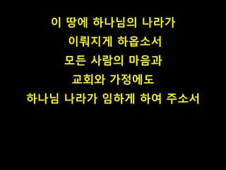 이 땅에 하나님의 나라가 
이뤄지게 하옵소서 
모든 사람의 마음과 
교회와 가정에도 
하나님 나라가 임하게 하여 주소서 
 