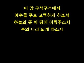 이 땅 구석구석에서 
예수를 주로 고백하게 하소서 
하늘의 뜻 이 땅에 이뤄주소서 
주의 나라 되게 하소서 
 