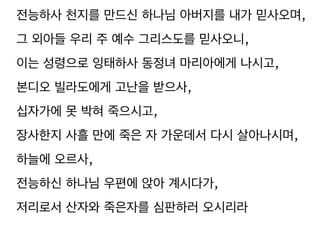 전능하사 천지를 만드신 하나님 아버지를 내가 믿사오며, 
그 외아들 우리 주 예수 그리스도를 믿사오니, 
이는 성령으로 잉태하사 동정녀 마리아에게 나시고, 
본디오 빌라도에게 고난을 받으사, 
십자가에 못 박혀 죽으시고, 
장사한지 사흘 만에 죽은 자 가운데서 다시 살아나시며, 
하늘에 오르사, 
전능하신 하나님 우편에 앉아 계시다가, 
저리로서 산자와 죽은자를 심판하러 오시리라 
 
