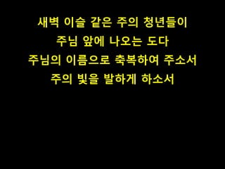 새벽 이슬 같은 주의 청년들이 
주님 앞에 나오는 도다 
주님의 이름으로 축복하여 주소서 
주의 빛을 발하게 하소서 
 