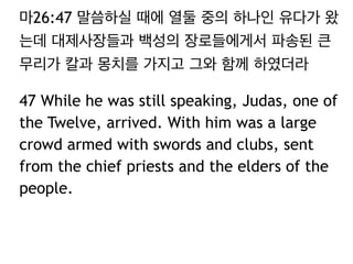 마26:47 말씀하실 때에 열둘 중의 하나인 유다가 왔 
는데 대제사장들과 백성의 장로들에게서 파송된 큰 
무리가 칼과 몽치를 가지고 그와 함께 하였더라 
47 While he was still speaking, Judas, one of 
the Twelve, arrived. With him was a large 
crowd armed with swords and clubs, sent 
from the chief priests and the elders of the 
people. 
 