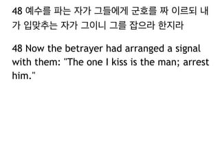 48 예수를 파는 자가 그들에게 군호를 짜 이르되 내 
가 입맞추는 자가 그이니 그를 잡으라 한지라 
48 Now the betrayer had arranged a signal 
with them: "The one I kiss is the man; arrest 
him." 
 