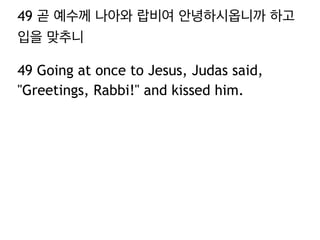 49 곧 예수께 나아와 랍비여 안녕하시옵니까 하고 
입을 맞추니 
49 Going at once to Jesus, Judas said, 
"Greetings, Rabbi!" and kissed him. 
 