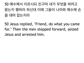 50 예수께서 이르시되 친구여 네가 무엇을 하려고 
왔는지 행하라 하신대 이에 그들이 나아와 예수께 손 
을 대어 잡는지라 
50 Jesus replied, "Friend, do what you came 
for." Then the men stepped forward, seized 
Jesus and arrested him. 
 