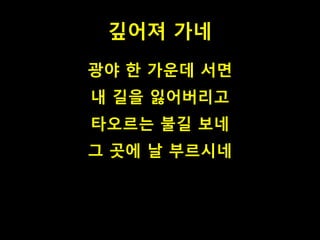 깊어져 가네 
광야 한 가운데 서면 
내 길을 잃어버리고 
타오르는 불길 보네 
그 곳에 날 부르시네 
 