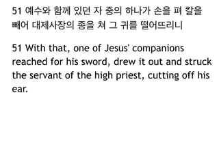 51 예수와 함께 있던 자 중의 하나가 손을 펴 칼을 
빼어 대제사장의 종을 쳐 그 귀를 떨어뜨리니 
51 With that, one of Jesus' companions 
reached for his sword, drew it out and struck 
the servant of the high priest, cutting off his 
ear. 
 