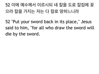 52 이에 예수께서 이르시되 네 칼을 도로 칼집에 꽂 
으라 칼을 가지는 자는 다 칼로 망하느니라 
52 "Put your sword back in its place," Jesus 
said to him, "for all who draw the sword will 
die by the sword. 
 