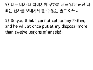 53 너는 내가 내 아버지께 구하여 지금 열두 군단 더 
되는 천사를 보내시게 할 수 없는 줄로 아느냐 
53 Do you think I cannot call on my Father, 
and he will at once put at my disposal more 
than twelve legions of angels? 
 