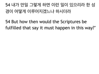 54 내가 만일 그렇게 하면 이런 일이 있으리라 한 성 
경이 어떻게 이루어지겠느냐 하시더라 
54 But how then would the Scriptures be 
fulfilled that say it must happen in this way?" 
 